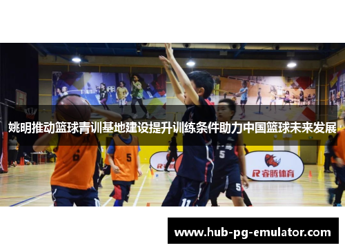 姚明推动篮球青训基地建设提升训练条件助力中国篮球未来发展 姚明推动篮球青训基地建设提升训练条件助力中国篮球未来发展