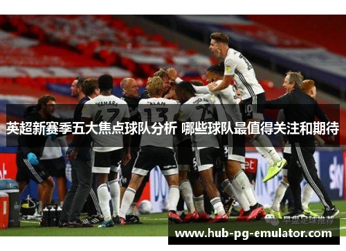 英超新赛季五大焦点球队分析 哪些球队最值得关注和期待 英超新赛季五大焦点球队分析 哪些球队最值得关注和期待