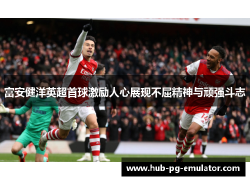 富安健洋英超首球激励人心展现不屈精神与顽强斗志