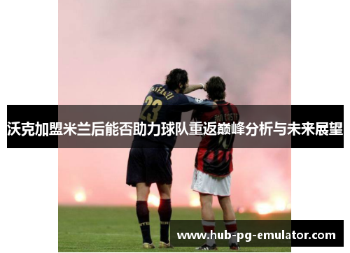 沃克加盟米兰后能否助力球队重返巅峰分析与未来展望 沃克加盟米兰后能否助力球队重返巅峰分析与未来展望