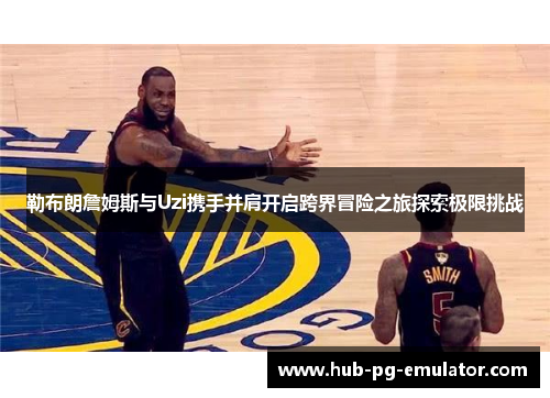勒布朗詹姆斯与Uzi携手并肩开启跨界冒险之旅探索极限挑战 勒布朗詹姆斯与Uzi携手并肩开启跨界冒险之旅探索极限挑战