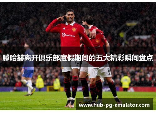 滕哈赫离开俱乐部度假期间的五大精彩瞬间盘点