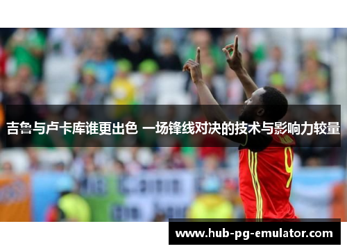 吉鲁与卢卡库谁更出色 一场锋线对决的技术与影响力较量