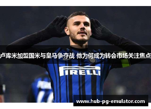 卢库米加盟国米与皇马争夺战 他为何成为转会市场关注焦点