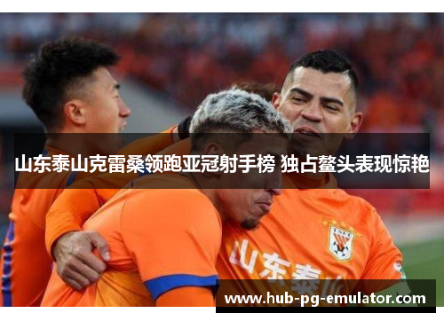 山东泰山克雷桑领跑亚冠射手榜 独占鳌头表现惊艳 山东泰山克雷桑领跑亚冠射手榜 独占鳌头表现惊艳