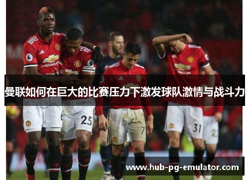 曼联如何在巨大的比赛压力下激发球队激情与战斗力 曼联如何在巨大的比赛压力下激发球队激情与战斗力