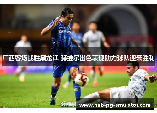 广西客场战胜黑龙江 赫维尔出色表现助力球队迎来胜利 广西客场战胜黑龙江 赫维尔出色表现助力球队迎来胜利