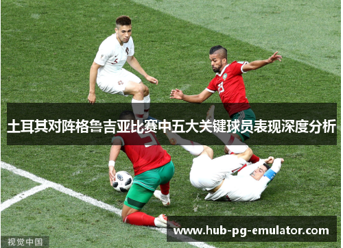 土耳其对阵格鲁吉亚比赛中五大关键球员表现深度分析 土耳其对阵格鲁吉亚比赛中五大关键球员表现深度分析