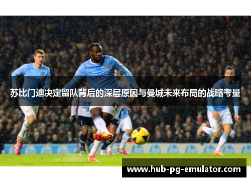 苏比门迪决定留队背后的深层原因与曼城未来布局的战略考量 苏比门迪决定留队背后的深层原因与曼城未来布局的战略考量