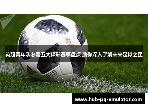 英超青年队必看五大精彩赛事盘点 助你深入了解未来足球之星 英超青年队必看五大精彩赛事盘点 助你深入了解未来足球之星