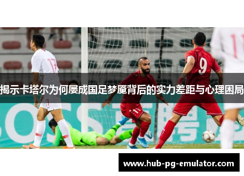 揭示卡塔尔为何屡成国足梦魇背后的实力差距与心理困局
